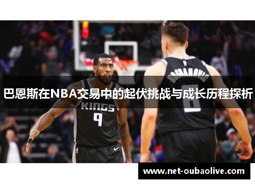 巴恩斯在NBA交易中的起伏挑战与成长历程探析