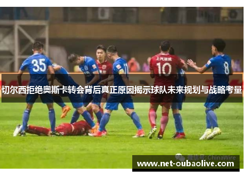 切尔西拒绝奥斯卡转会背后真正原因揭示球队未来规划与战略考量